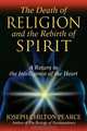 The Death of Religion and the Rebirth of Spirit: A Return to the Intelligence of the Heart, Joseph Chilton Pearce 