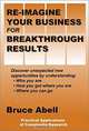 Re-Imagine Your Business for Breakthrough Results: Discover Unexpected New Opportunities by Understanding: Who You Are, How You Got Where You Are, Where You Can Go, Bruce Abell 