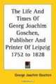 The Life And Times of Georg Joachim Goschen, Publisher And Printer of Leipzig 1752 to 1828, George Joachim Goschen 