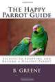 The Happy Parrot Guide: Secrets to Adopting and Raising a Healthy Parrot, B Greene 