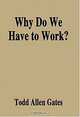 Why Do We Have to Work?, Todd A. Gates 