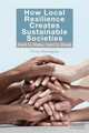 How Local Resilience Creates Sustainable Societies: Hard to Make, Hard to Break, Philip Monaghan 